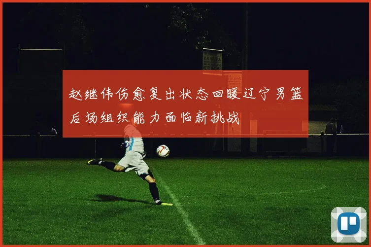 赵继伟伤愈复出状态回暖辽宁男篮后场组织能力面临新挑战
