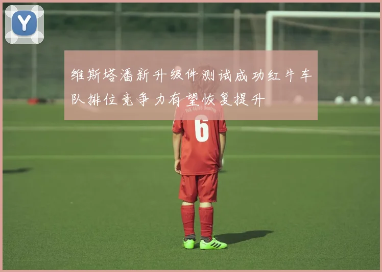 维斯塔潘新升级件测试成功红牛车队排位竞争力有望恢复提升