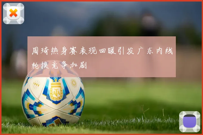 周琦热身赛表现回暖引发广东内线轮换竞争加剧