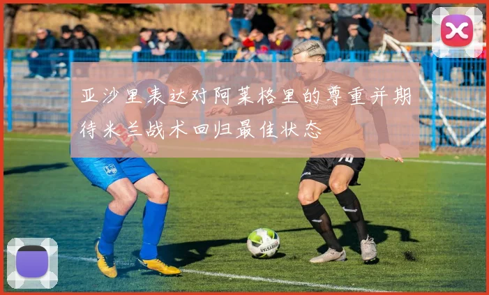 亚沙里表达对阿莱格里的尊重并期待米兰战术回归最佳状态