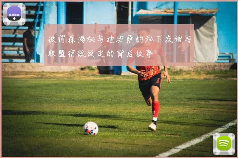 彼得森揭秘与迪班萨的私下友谊与联盟宿敌设定的背后故事