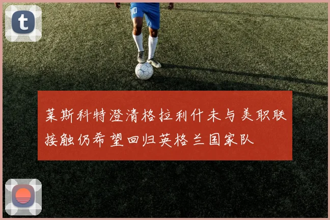 莱斯科特澄清格拉利什未与美职联接触仍希望回归英格兰国家队