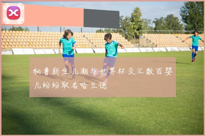 秘鲁新生儿潮与世界杯交汇数百婴儿纷纷取名哈兰德