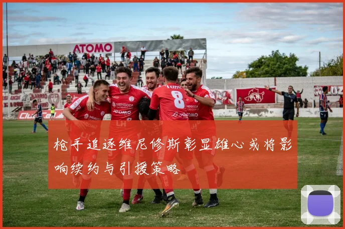 枪手追逐维尼修斯彰显雄心或将影响续约与引援策略