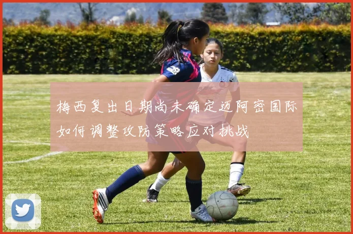 梅西复出日期尚未确定迈阿密国际如何调整攻防策略应对挑战