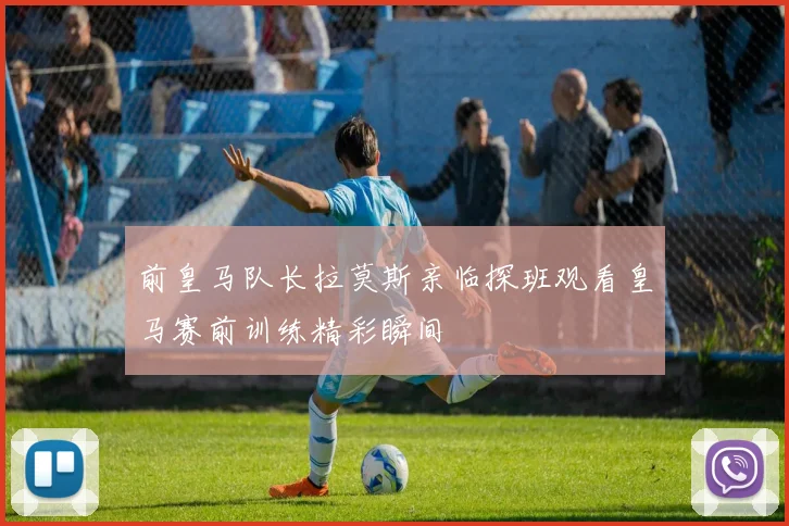 前皇马队长拉莫斯亲临探班观看皇马赛前训练精彩瞬间