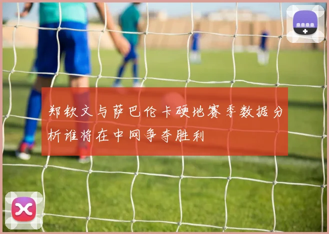 郑钦文与萨巴伦卡硬地赛季数据分析谁将在中网争夺胜利