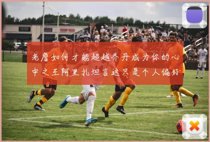老詹如何才能超越乔丹成为你的心中之王阿里扎坦言这只是个人偏好